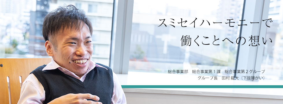 スミセイハーモニーで働くことへの想い 総合事業部　総合事業第1課　総合事業第2グループ グループエキスパート 田村 龍大（下肢障がい）