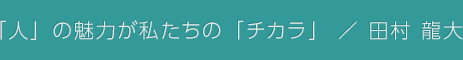 「人」の魅力が私たちの「チカラ」 / 田村 龍大